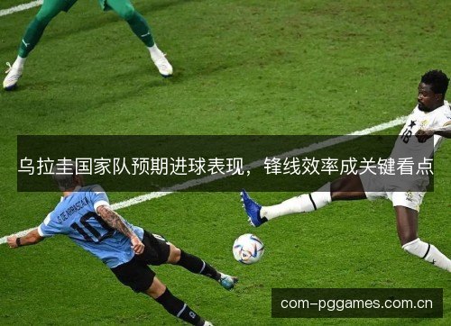 乌拉圭国家队预期进球表现，锋线效率成关键看点